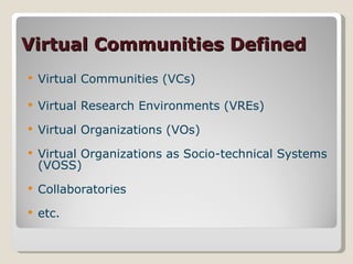 Virtual Communities Defined Virtual Communities (VCs) Virtual Research Environments (VREs) Virtual Organizations (VOs) Virtual Organizations as Socio-technical Systems (VOSS) Collaboratories etc.  