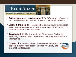 Online research environment  for  information discovery  and  collaboration  for practical ethics scholars and students Open & free to all  –  designed to enable multi-institutional collaboration between all scholars regardless of affiliation, but account creation is not restricted Developed by  the University of Minnesota's Center for Bioethics, Libraries, and  Department of Computer Science & Engineering  Funded by  the Andrew W. Mellon Foundation and the National Science Foundation, Council on Library and Information Resources 