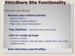 EthicShare Site Functionality  –   Personal and Group Review your online activity Search history Recently viewed citations Make lists, recommendations  Tag citations  – personal and community Join or create groups  private or public to share citations, discuss ideas, upload files, and work collaboratively User Directory and Profiles  