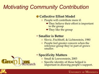 Motivating Community Contribution Collective Effort Model People will contribute more if: They believe their effort is important to the group They like the group Smaller is Better Slovic, Fischhoff, & Lichtenstein, 1980 People feel greater concern when the reference group they’re part of grows smaller. Specificity Matters Small & Loewenstein, 2003 Specific identity of those helped is important in drawing people’s support. 