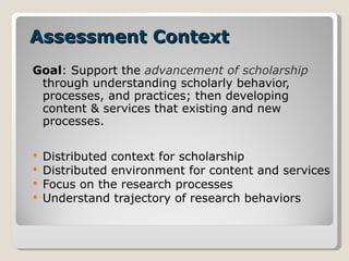 Assessment Context Goal : Support the  advancement of scholarship  through understanding scholarly behavior, processes, and practices; then developing content & services that existing and new processes. Distributed context for scholarship Distributed environment for content and services  Focus on the research processes Understand trajectory of research behaviors 