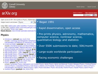 Began 1991 Rapid dissemination, open access Pre-prints physics, astronomy, mathematics, computer science, nonlinear science, quantitative biology and statistics Over 550K submissions to date; 50K/month Large-scale worldwide participation Facing economic challenges 