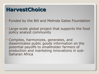 HarvestChoice  Funded by the Bill and Melinda Gates Foundation Large-scale global project that supports the food policy analyst community Compiles, harmonizes, generates, and disseminates public goods information on the potential payoffs to smallholder farmers of production and marketing innovations in sub-Saharan Africa 