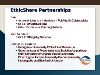 EthicShare Partnerships Data: National Library of Medicine  - PubMed & Catalog data OCLC  – WorldCat data Other Publishers  – in negotiations Web Services:  OCLC  – Registry Services University Centers:   Georgetown University – Bioethics Thesaurus Governance and Presentations at Societies by partners  from: University of Virginia, Indiana University- Bloomington, Indiana University-Purdue University, Indianapolis and Stanford University 