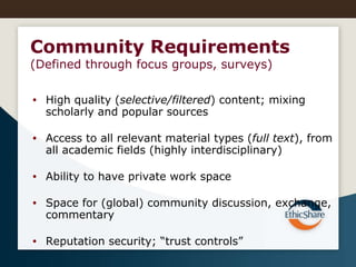 High quality ( selective/filtered ) content; mixing scholarly and popular sources Access to all relevant material types ( full text ), from all academic fields (highly interdisciplinary) Ability to have private work space Space for (global) community discussion, exchange, commentary Reputation security; “trust controls” Community Requirements (Defined through focus groups, surveys)  