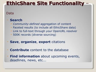EthicShare Site Functionality  –  Data Search Community-defined  aggregation of content Faceted results (to include all EthicShare data) Link to full-text through  your  OpenURL resolver 500K records (diverse sourcing) Save ,  organize ,  export  citations  Contribute  content to the database Find information  about upcoming events, deadlines, news, etc...  