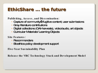 Publishing, Access, and Dissemination: Capture of community’s fugitive content; user submissions Gray literature contributions Digital collections (OAI-harvests), video/audio, art objects Curricular Materials/ Learning Objects Site Features: Recommenders  Bioethics policy development support Five-Year Sustainability Plan Release the VRC Technology Stack and Development Model EthicShare … the future 