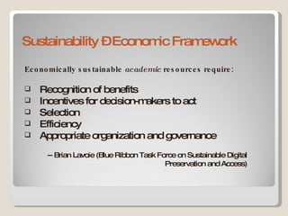 Sustainability – Economic Framework Economically sustainable  academic  resources require: Recognition of benefits Incentives for decision-makers to act Selection Efficiency Appropriate organization and governance -- Brian Lavoie (Blue Ribbon Task Force on Sustainable Digital Preservation and Access) 