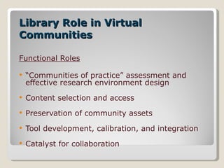 Library Role in Virtual Communities Functional Roles “ Communities of practice” assessment and effective research environment design  Content selection and access Preservation of community assets Tool development, calibration, and integration Catalyst for collaboration 