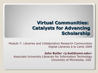 Virtual Communities:  Catalysts for Advancing Scholarship Module 7: Libraries and Collaborative Research Communities Digital Libraries à la Carte 2009 John Butler <j-butl@umn.edu> Associate University Librarian for Information Technology University of Minnesota, USA  