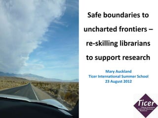 Safe boundaries to
                                                        uncharted frontiers –
                                                        re-skilling librarians
                                                        to support research
                                                                    Mary Auckland
                                                         Ticer International Summer School
                                                                   23 August 2012




http://www.flickr.com/photos/31216636@N00/6116971061/
 