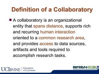 Definition of a Collaboratory A collaboratory is an organizational entity that  spans distance , supports rich and recurring  human interaction  oriented to a  common research area , and provides  access  to data sources, artifacts and tools required to accomplish research tasks.  