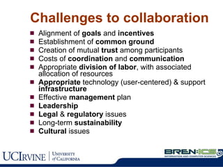 Challenges to collaboration Alignment of  goals  and  incentives Establishment of  common ground Creation of mutual  trust  among participants Costs of  coordination  and  communication Appropriate  division of labor , with associated allocation of resources Appropriate  technology (user-centered) & support  infrastructure Effective  management  plan Leadership Legal  &  regulatory  issues Long-term  sustainability   Cultural  issues 