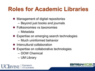 Roles for Academic Libraries Management of digital repositories Beyond just books and journals Folksonomies vs taxonomies Metadata Expertise on emerging search technologies Much uninformed behavior Intercultural collaboration Expertise on collaborative technologies DOW Chemical UM Library 