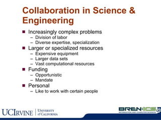 Collaboration in Science & Engineering Increasingly complex problems Division of labor Diverse expertise, specialization Larger or specialized resources Expensive equipment Larger data sets Vast computational resources Funding Opportunistic Mandate  Personal Like to work with certain people 
