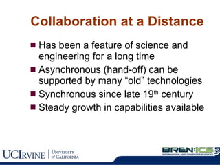 Collaboration at a Distance Has been a feature of science and engineering for a long time Asynchronous (hand-off) can be supported by many “old” technologies Synchronous since late 19 th  century Steady growth in capabilities available 