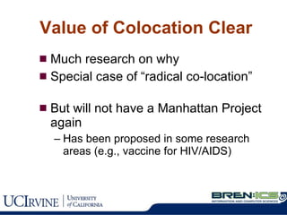 Value of Colocation Clear Much research on why Special case of “radical co-location” But will not have a Manhattan Project again Has been proposed in some research areas (e.g., vaccine for HIV/AIDS) 
