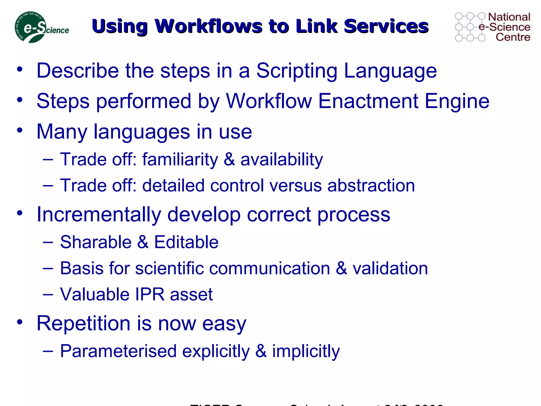 Using Workflows to Link ServicesUsing Workflows to Link Services
• Describe the steps in a Scripting Language
• Steps performed by Workflow Enactment Engine
• Many languages in use
– Trade off: familiarity & availability
– Trade off: detailed control versus abstraction
• Incrementally develop correct process
– Sharable & Editable
– Basis for scientific communication & validation
– Valuable IPR asset
• Repetition is now easy
– Parameterised explicitly & implicitly
 
