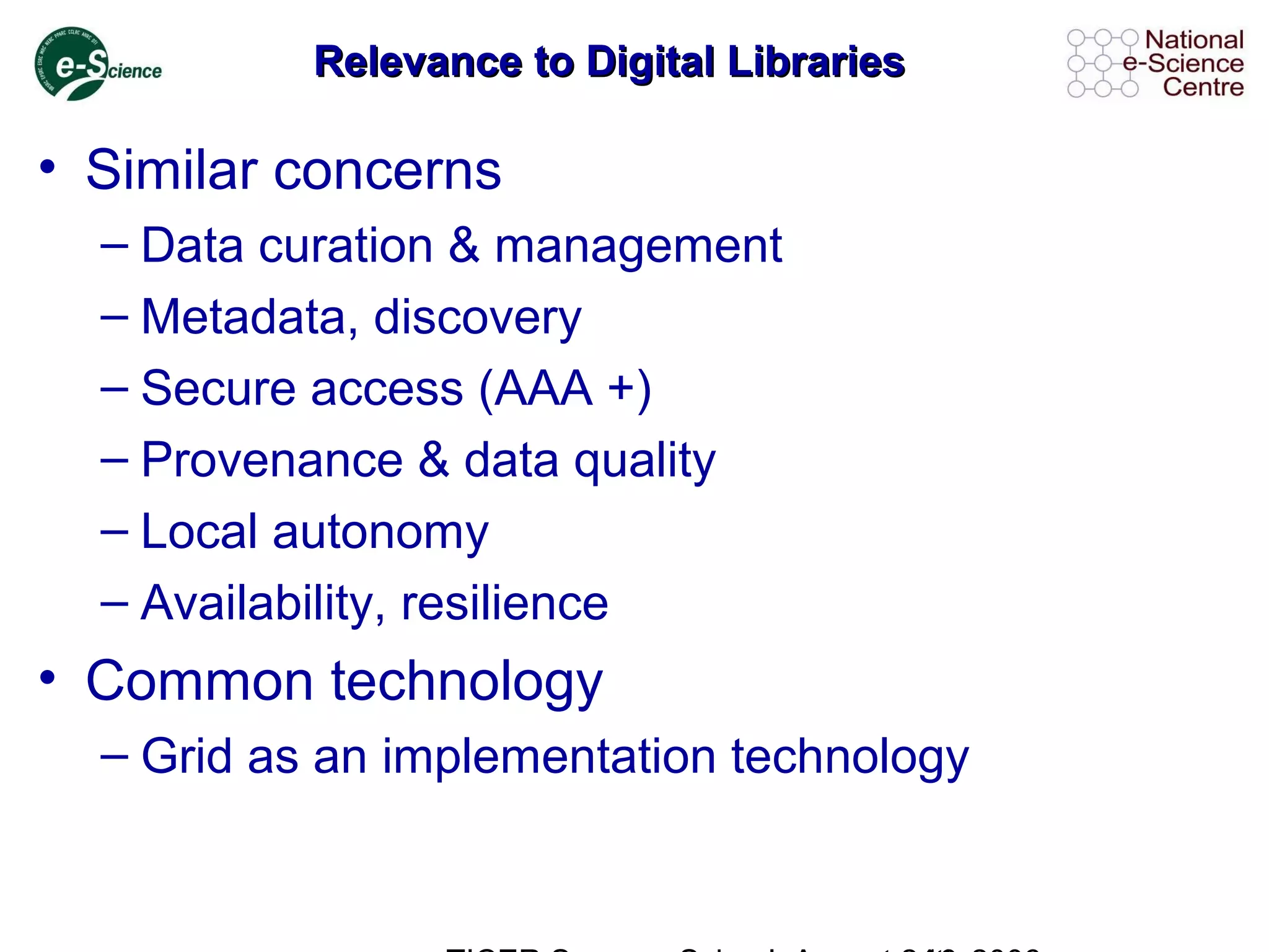 Relevance to Digital LibrariesRelevance to Digital Libraries
• Similar concerns
– Data curation & management
– Metadata, discovery
– Secure access (AAA +)
– Provenance & data quality
– Local autonomy
– Availability, resilience
• Common technology
– Grid as an implementation technology
 