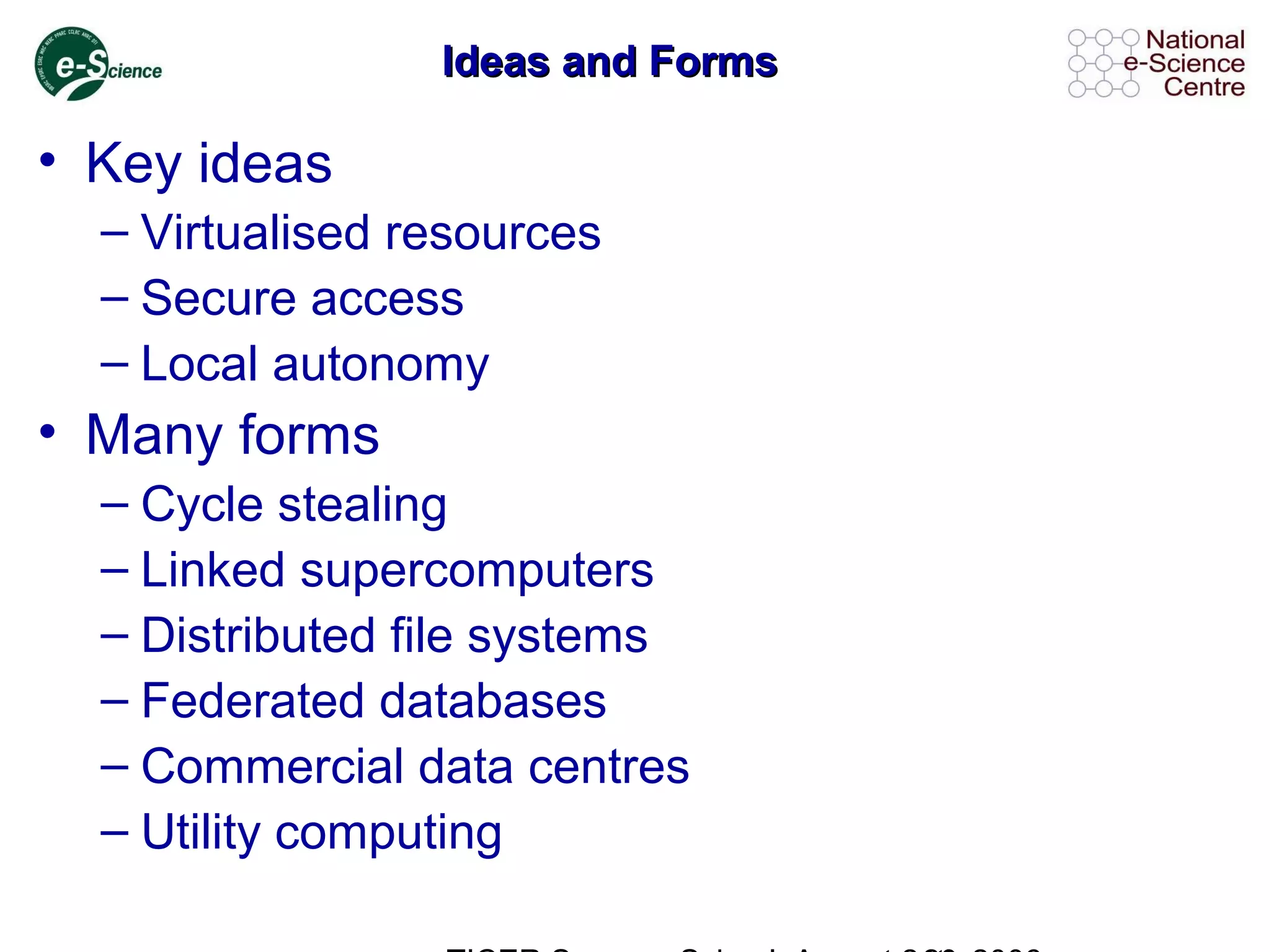 Ideas and FormsIdeas and Forms
• Key ideas
– Virtualised resources
– Secure access
– Local autonomy
• Many forms
– Cycle stealing
– Linked supercomputers
– Distributed file systems
– Federated databases
– Commercial data centres
– Utility computing
 
