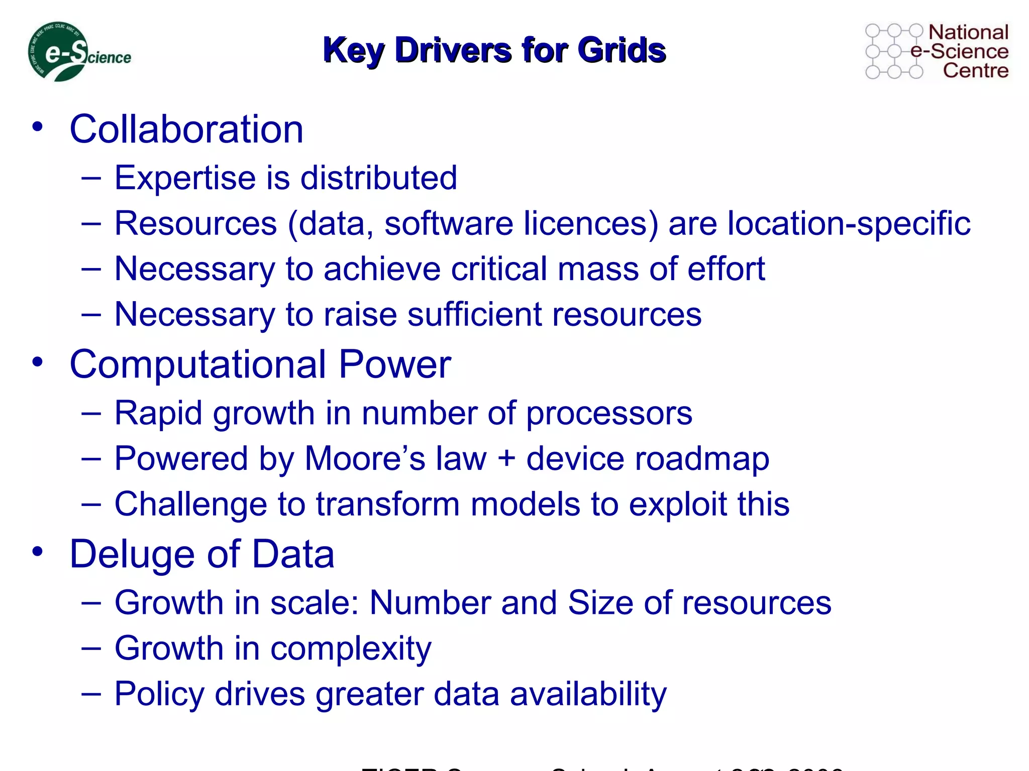 Key Drivers for GridsKey Drivers for Grids
• Collaboration
– Expertise is distributed
– Resources (data, software licences) are location-specific
– Necessary to achieve critical mass of effort
– Necessary to raise sufficient resources
• Computational Power
– Rapid growth in number of processors
– Powered by Moore’s law + device roadmap
– Challenge to transform models to exploit this
• Deluge of Data
– Growth in scale: Number and Size of resources
– Growth in complexity
– Policy drives greater data availability
 