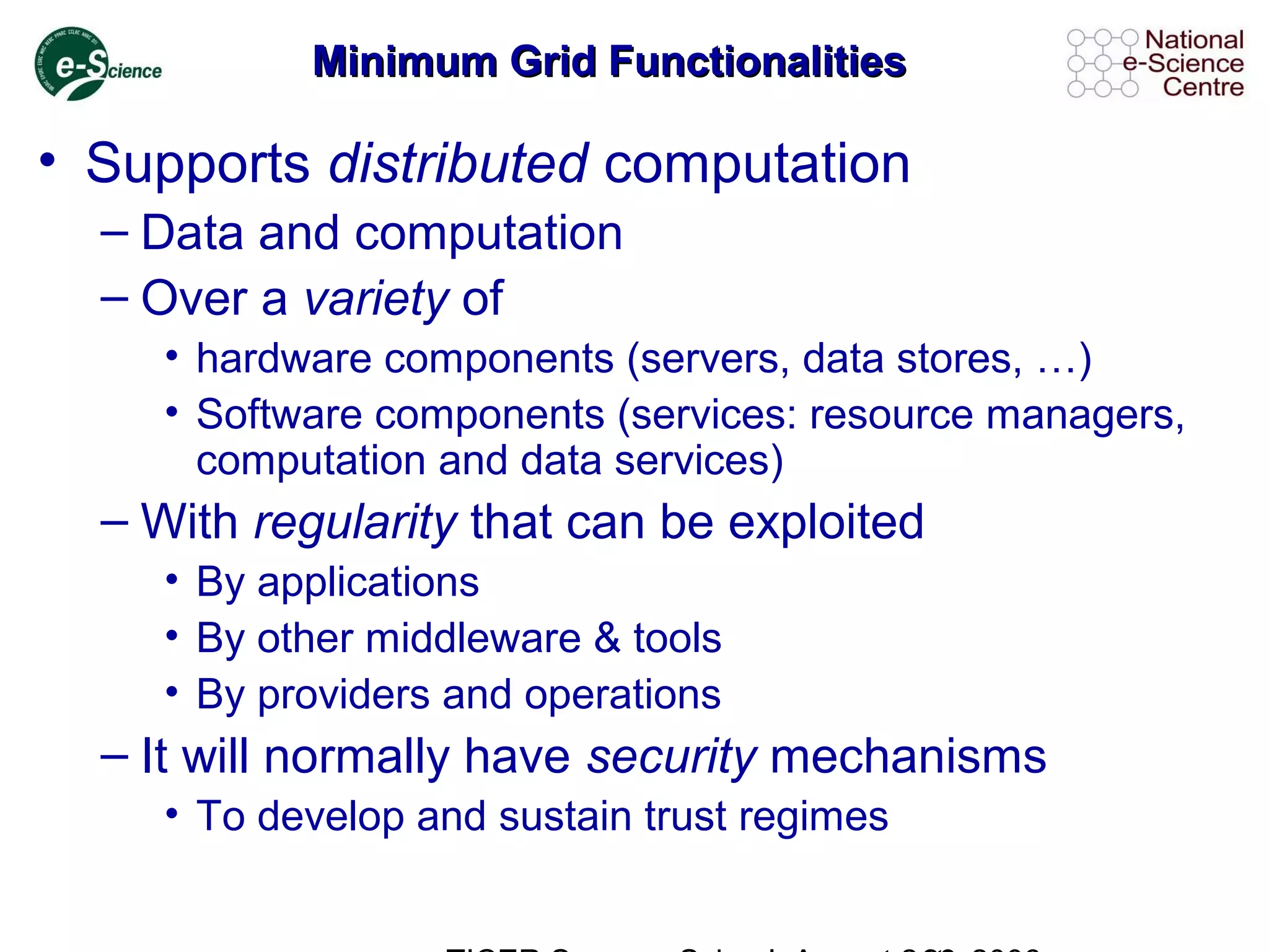 Minimum Grid FunctionalitiesMinimum Grid Functionalities
• Supports distributed computation
– Data and computation
– Over a variety of
• hardware components (servers, data stores, …)
• Software components (services: resource managers,
computation and data services)
– With regularity that can be exploited
• By applications
• By other middleware & tools
• By providers and operations
– It will normally have security mechanisms
• To develop and sustain trust regimes
 