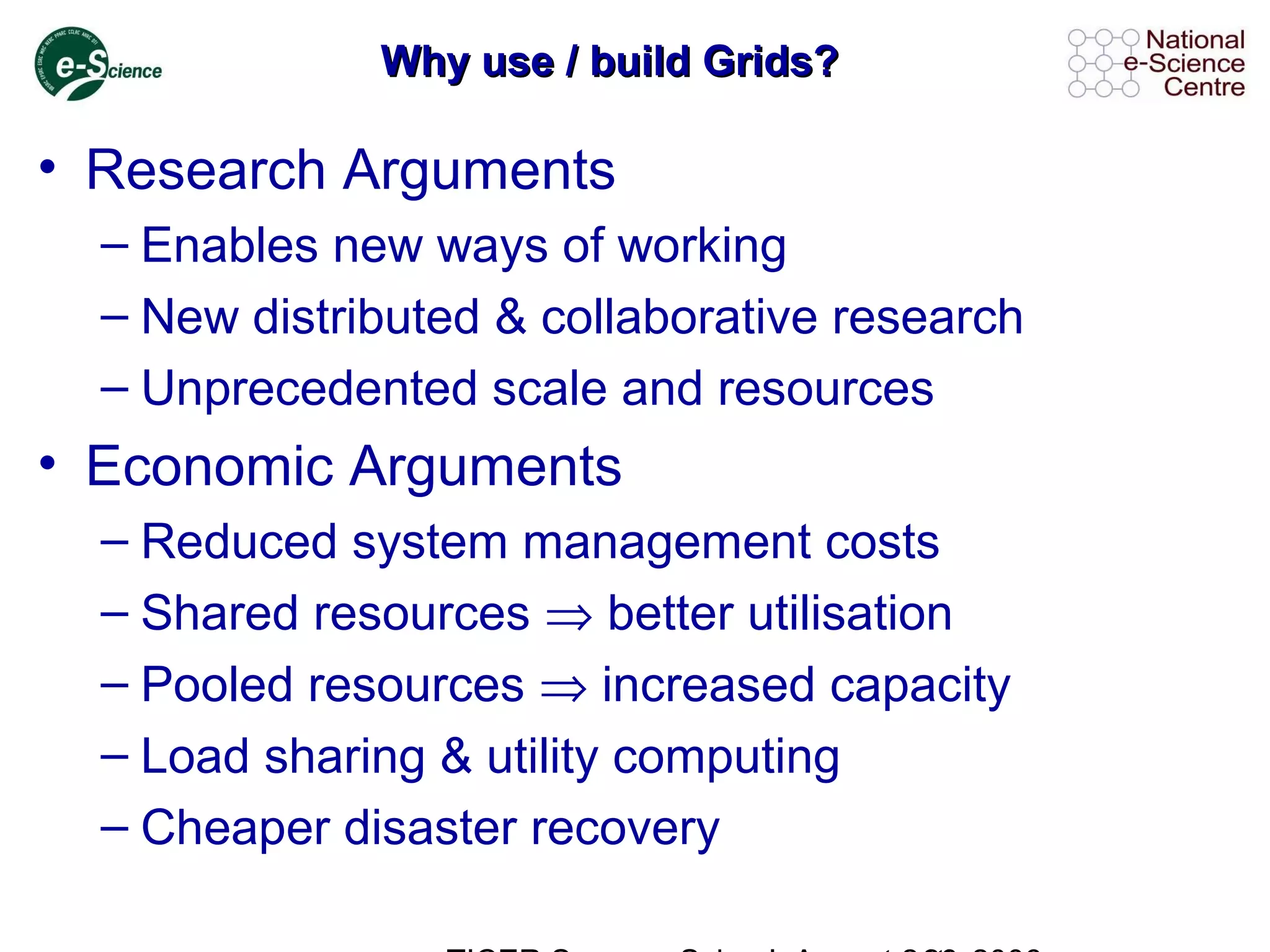Why use / build Grids?Why use / build Grids?
• Research Arguments
– Enables new ways of working
– New distributed & collaborative research
– Unprecedented scale and resources
• Economic Arguments
– Reduced system management costs
– Shared resources ⇒ better utilisation
– Pooled resources ⇒ increased capacity
– Load sharing & utility computing
– Cheaper disaster recovery
 