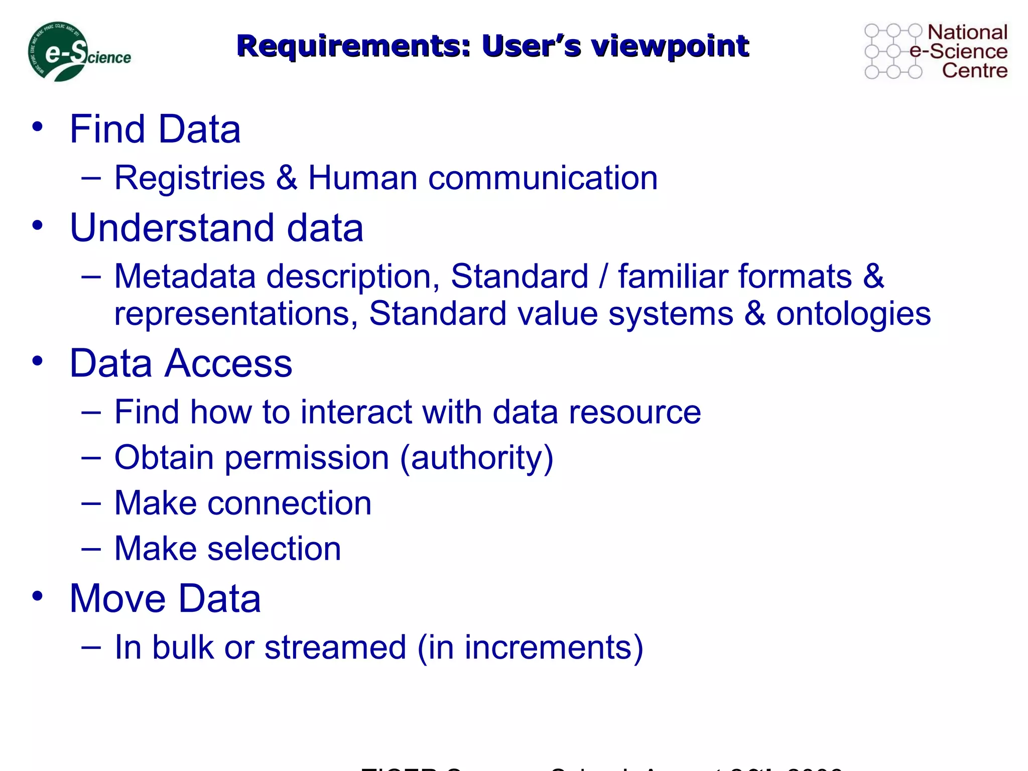 Requirements: User’s viewpointRequirements: User’s viewpoint
• Find Data
– Registries & Human communication
• Understand data
– Metadata description, Standard / familiar formats &
representations, Standard value systems & ontologies
• Data Access
– Find how to interact with data resource
– Obtain permission (authority)
– Make connection
– Make selection
• Move Data
– In bulk or streamed (in increments)
 