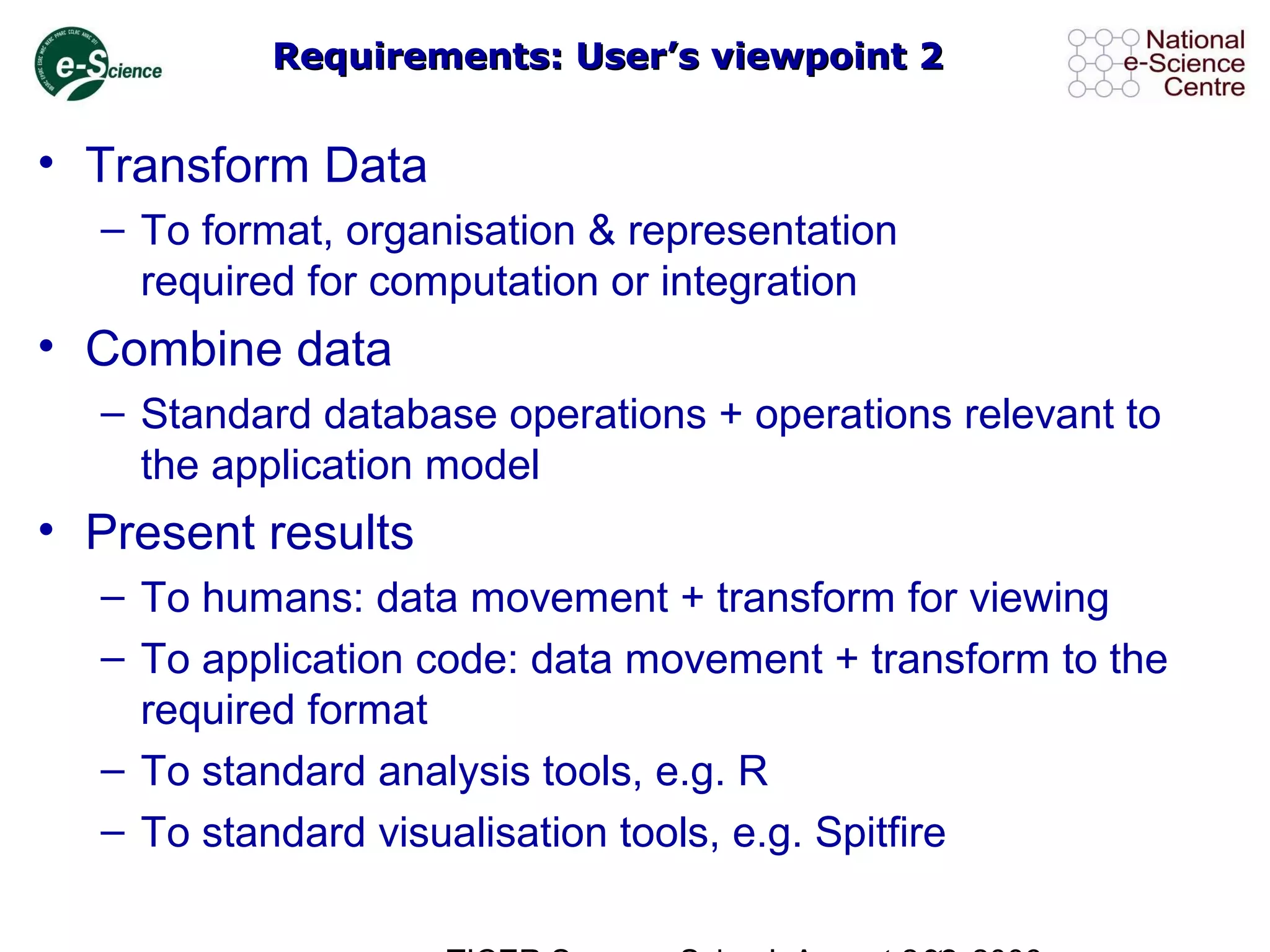 Requirements: User’s viewpoint 2Requirements: User’s viewpoint 2
• Transform Data
– To format, organisation & representation
required for computation or integration
• Combine data
– Standard database operations + operations relevant to
the application model
• Present results
– To humans: data movement + transform for viewing
– To application code: data movement + transform to the
required format
– To standard analysis tools, e.g. R
– To standard visualisation tools, e.g. Spitfire
 