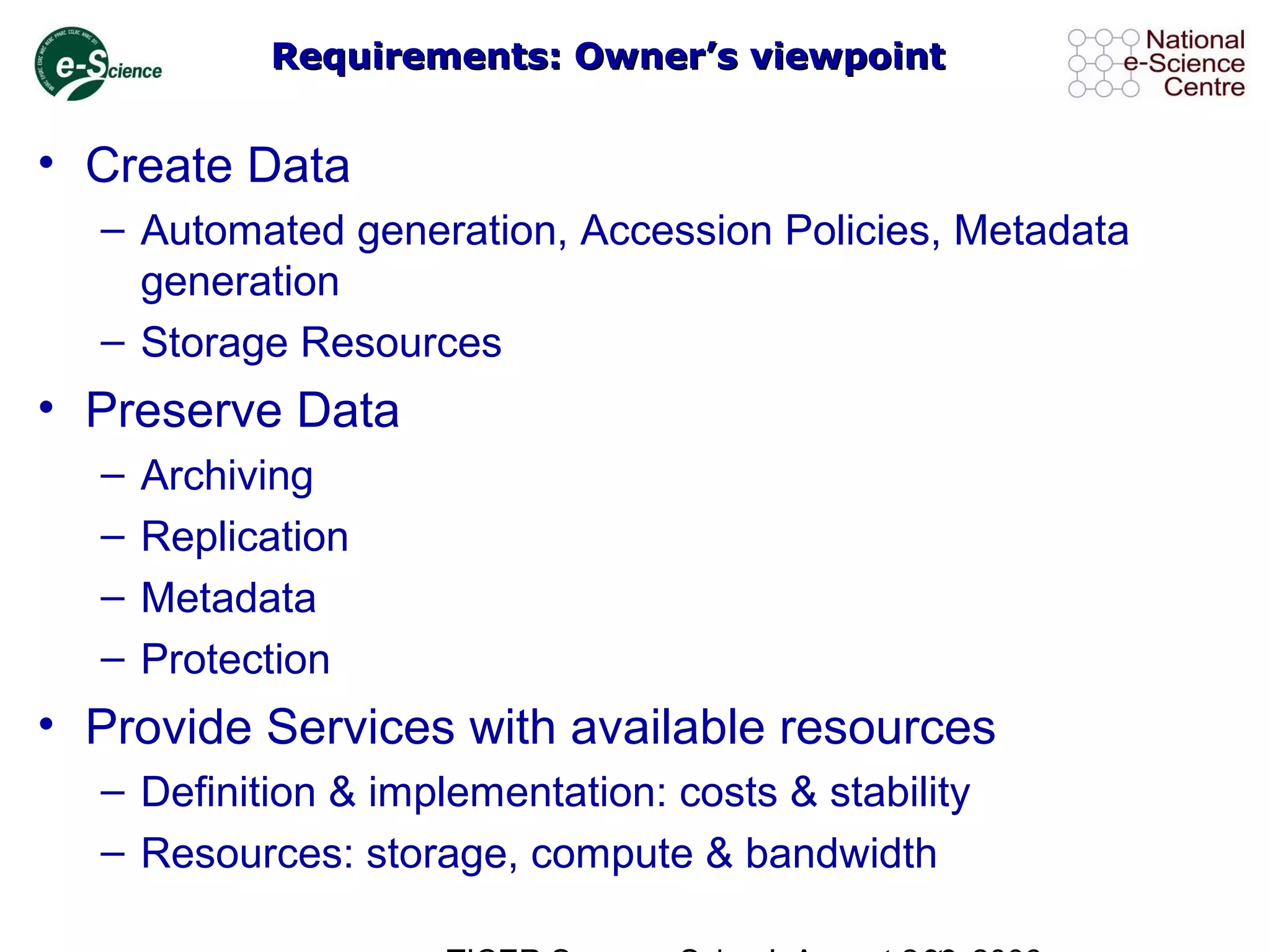 Requirements: Owner’s viewpointRequirements: Owner’s viewpoint
• Create Data
– Automated generation, Accession Policies, Metadata
generation
– Storage Resources
• Preserve Data
– Archiving
– Replication
– Metadata
– Protection
• Provide Services with available resources
– Definition & implementation: costs & stability
– Resources: storage, compute & bandwidth
 