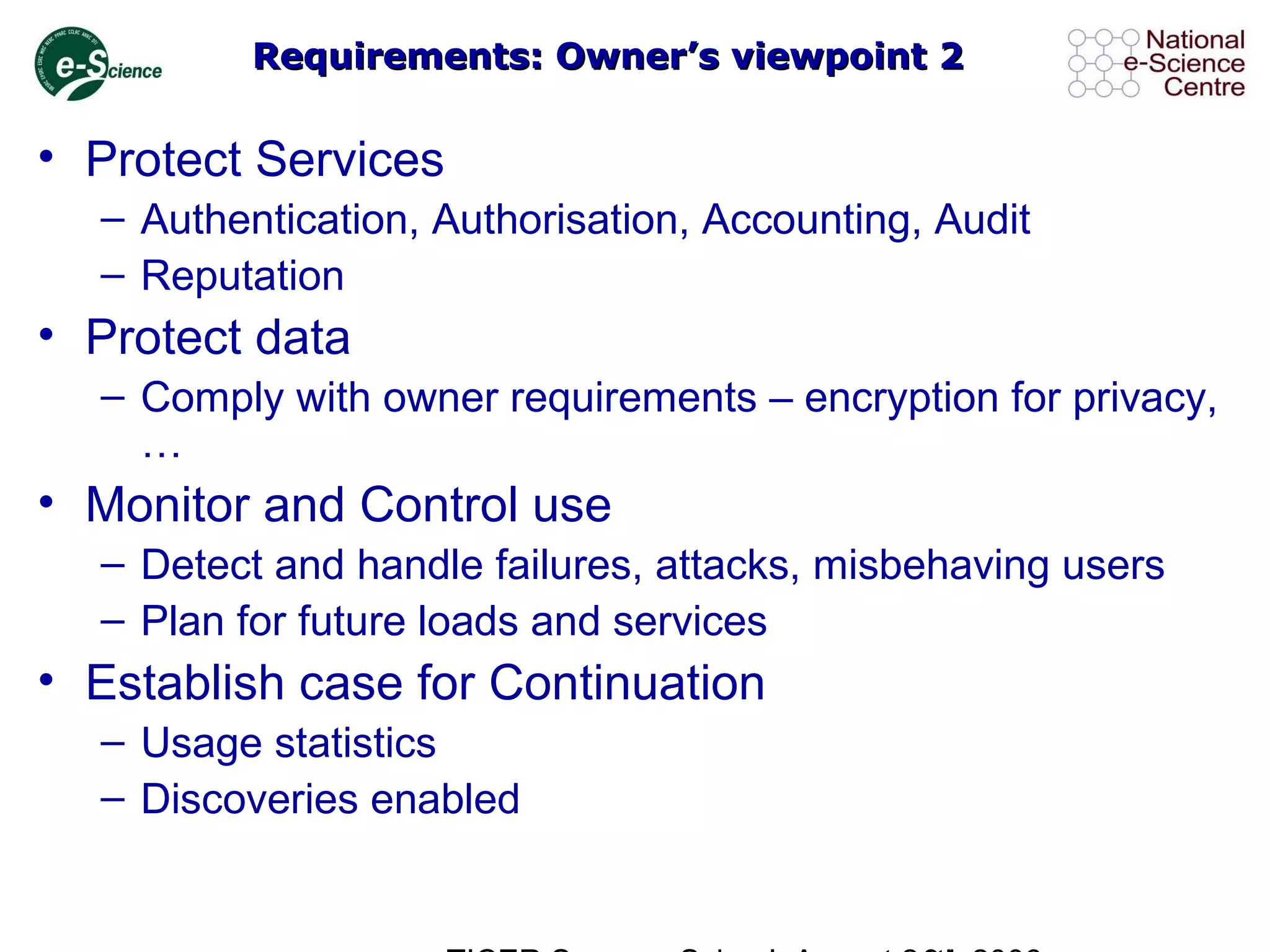 Requirements: Owner’s viewpoint 2Requirements: Owner’s viewpoint 2
• Protect Services
– Authentication, Authorisation, Accounting, Audit
– Reputation
• Protect data
– Comply with owner requirements – encryption for privacy,
…
• Monitor and Control use
– Detect and handle failures, attacks, misbehaving users
– Plan for future loads and services
• Establish case for Continuation
– Usage statistics
– Discoveries enabled
 
