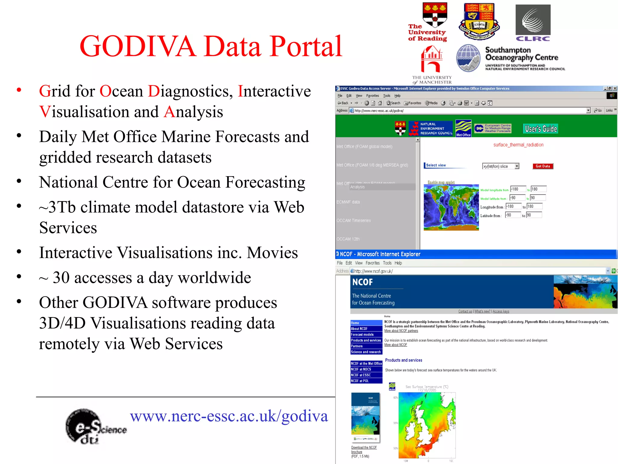 GODIVA Data Portal
• Grid for Ocean Diagnostics, Interactive
Visualisation and Analysis
• Daily Met Office Marine Forecasts and
gridded research datasets
• National Centre for Ocean Forecasting
• ~3Tb climate model datastore via Web
Services
• Interactive Visualisations inc. Movies
• ~ 30 accesses a day worldwide
• Other GODIVA software produces
3D/4D Visualisations reading data
remotely via Web Services
Online Movies
www.nerc-essc.ac.uk/godiva
 