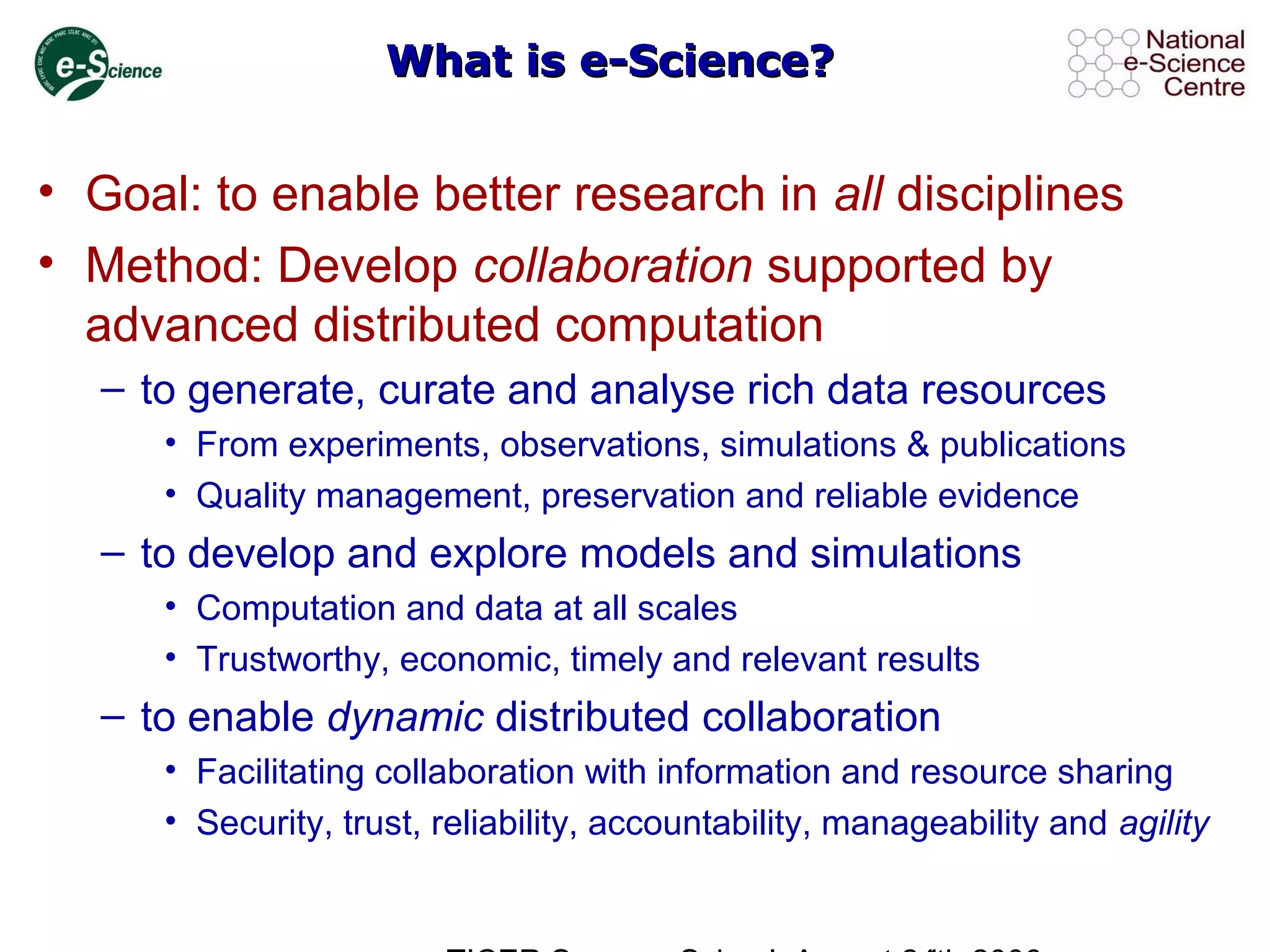 What is e-Science?What is e-Science?
• Goal: to enable better research in all disciplines
• Method: Develop collaboration supported by
advanced distributed computation
– to generate, curate and analyse rich data resources
• From experiments, observations, simulations & publications
• Quality management, preservation and reliable evidence
– to develop and explore models and simulations
• Computation and data at all scales
• Trustworthy, economic, timely and relevant results
– to enable dynamic distributed collaboration
• Facilitating collaboration with information and resource sharing
• Security, trust, reliability, accountability, manageability and agility
 