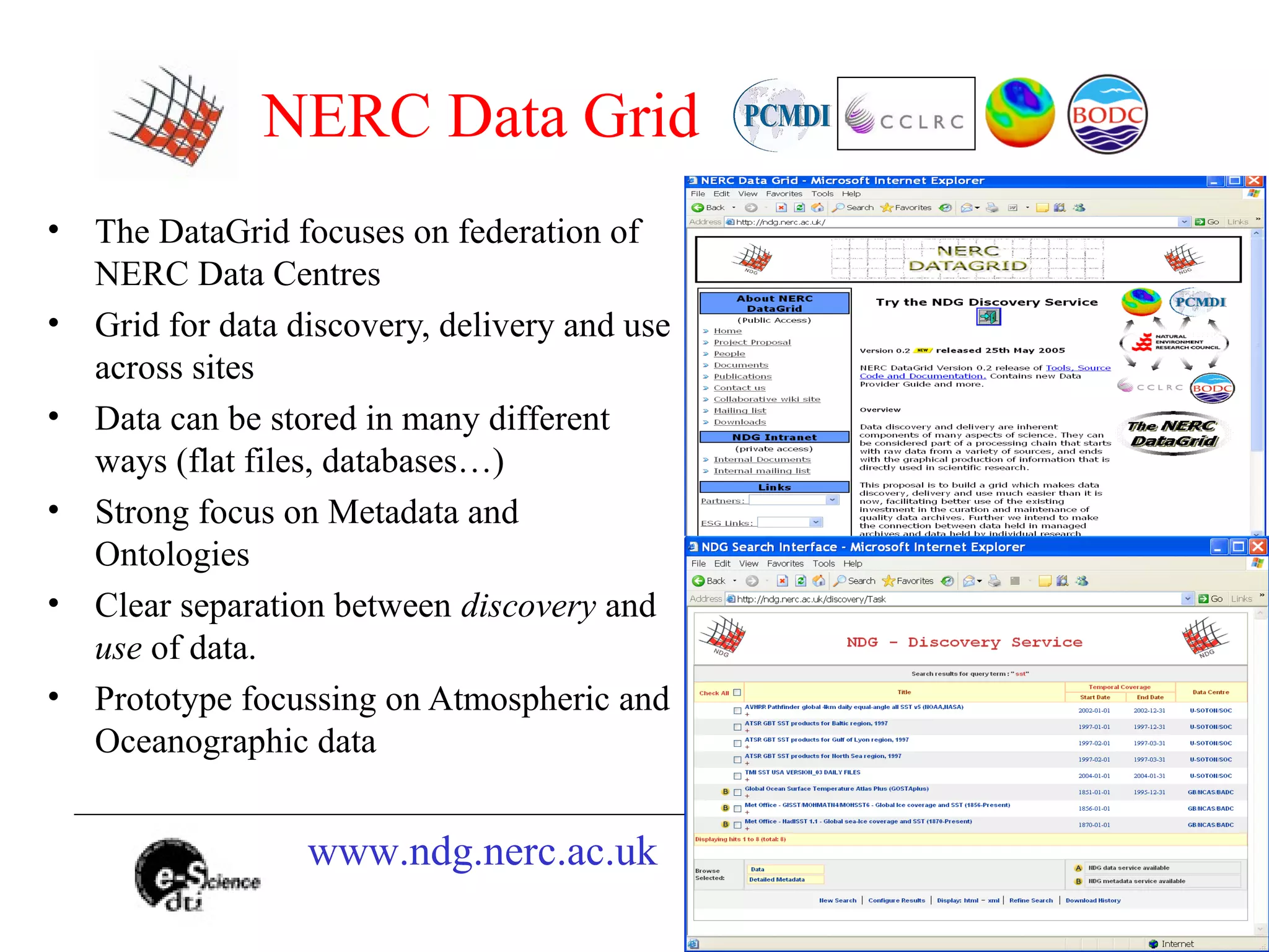 NERC Data Grid
• The DataGrid focuses on federation of
NERC Data Centres
• Grid for data discovery, delivery and use
across sites
• Data can be stored in many different
ways (flat files, databases…)
• Strong focus on Metadata and
Ontologies
• Clear separation between discovery and
use of data.
• Prototype focussing on Atmospheric and
Oceanographic data
www.ndg.nerc.ac.uk
 
