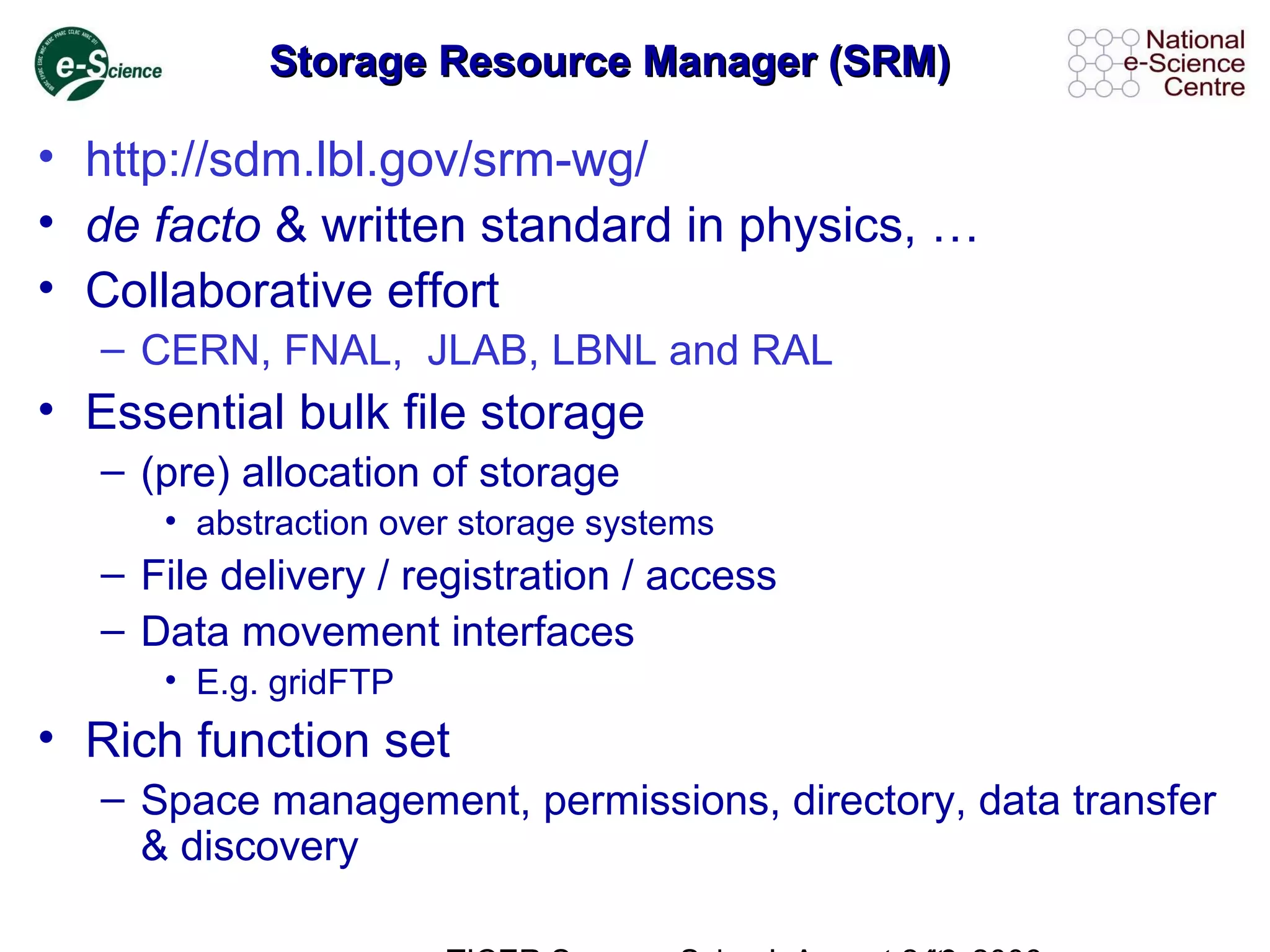 Storage Resource Manager (SRM)Storage Resource Manager (SRM)
• http://sdm.lbl.gov/srm-wg/
• de facto & written standard in physics, …
• Collaborative effort
– CERN, FNAL, JLAB, LBNL and RAL
• Essential bulk file storage
– (pre) allocation of storage
• abstraction over storage systems
– File delivery / registration / access
– Data movement interfaces
• E.g. gridFTP
• Rich function set
– Space management, permissions, directory, data transfer
& discovery
 