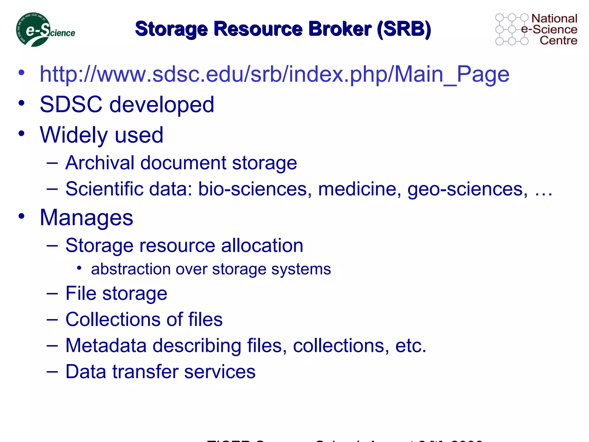 Storage Resource Broker (SRB)Storage Resource Broker (SRB)
• http://www.sdsc.edu/srb/index.php/Main_Page
• SDSC developed
• Widely used
– Archival document storage
– Scientific data: bio-sciences, medicine, geo-sciences, …
• Manages
– Storage resource allocation
• abstraction over storage systems
– File storage
– Collections of files
– Metadata describing files, collections, etc.
– Data transfer services
 