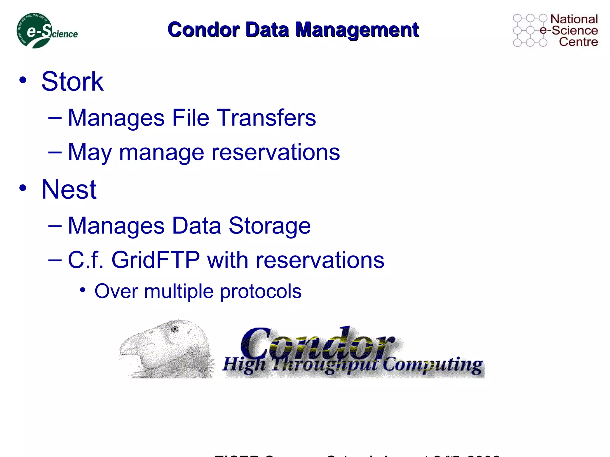 Condor Data ManagementCondor Data Management
• Stork
– Manages File Transfers
– May manage reservations
• Nest
– Manages Data Storage
– C.f. GridFTP with reservations
• Over multiple protocols
 