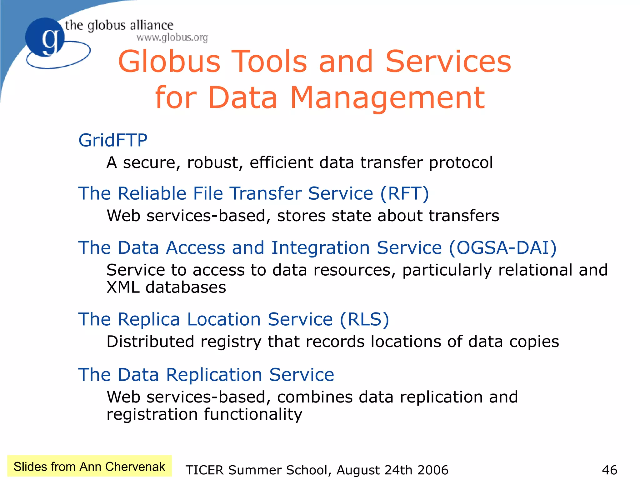 TICER Summer School, August 24th 2006 46
Globus Tools and Services
for Data Management
GridFTP
A secure, robust, efficient data transfer protocol
The Reliable File Transfer Service (RFT)
Web services-based, stores state about transfers
The Data Access and Integration Service (OGSA-DAI)
Service to access to data resources, particularly relational and
XML databases
The Replica Location Service (RLS)
Distributed registry that records locations of data copies
The Data Replication Service
Web services-based, combines data replication and
registration functionality
Slides from Ann Chervenak
 