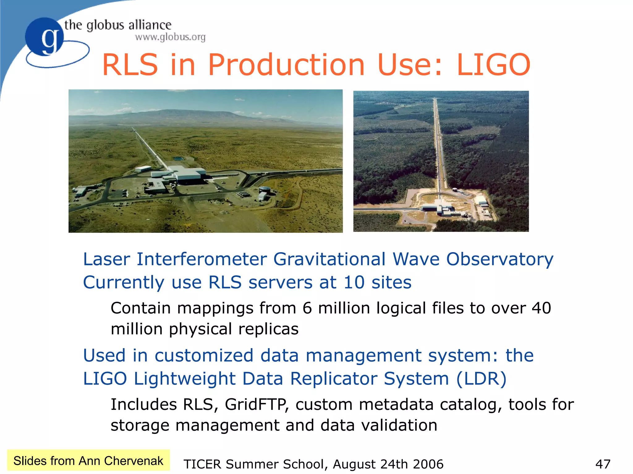 TICER Summer School, August 24th 2006 47
RLS in Production Use: LIGO
Laser Interferometer Gravitational Wave Observatory
Currently use RLS servers at 10 sites
Contain mappings from 6 million logical files to over 40
million physical replicas
Used in customized data management system: the
LIGO Lightweight Data Replicator System (LDR)
Includes RLS, GridFTP, custom metadata catalog, tools for
storage management and data validation
Slides from Ann Chervenak
 