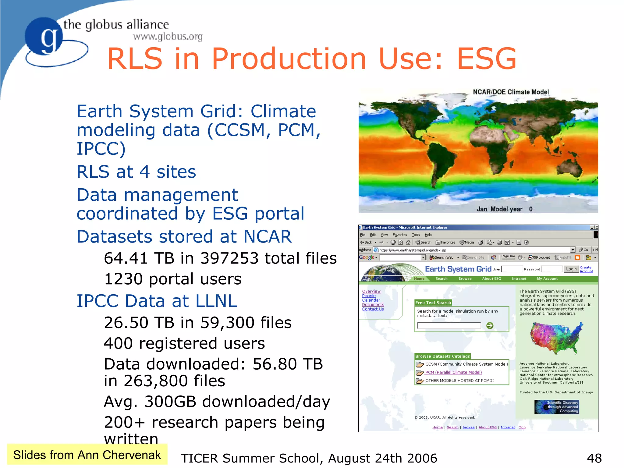 TICER Summer School, August 24th 2006 48
RLS in Production Use: ESG
Earth System Grid: Climate
modeling data (CCSM, PCM,
IPCC)
RLS at 4 sites
Data management
coordinated by ESG portal
Datasets stored at NCAR
64.41 TB in 397253 total files
1230 portal users
IPCC Data at LLNL
26.50 TB in 59,300 files
400 registered users
Data downloaded: 56.80 TB
in 263,800 files
Avg. 300GB downloaded/day
200+ research papers being
written
Slides from Ann Chervenak
 