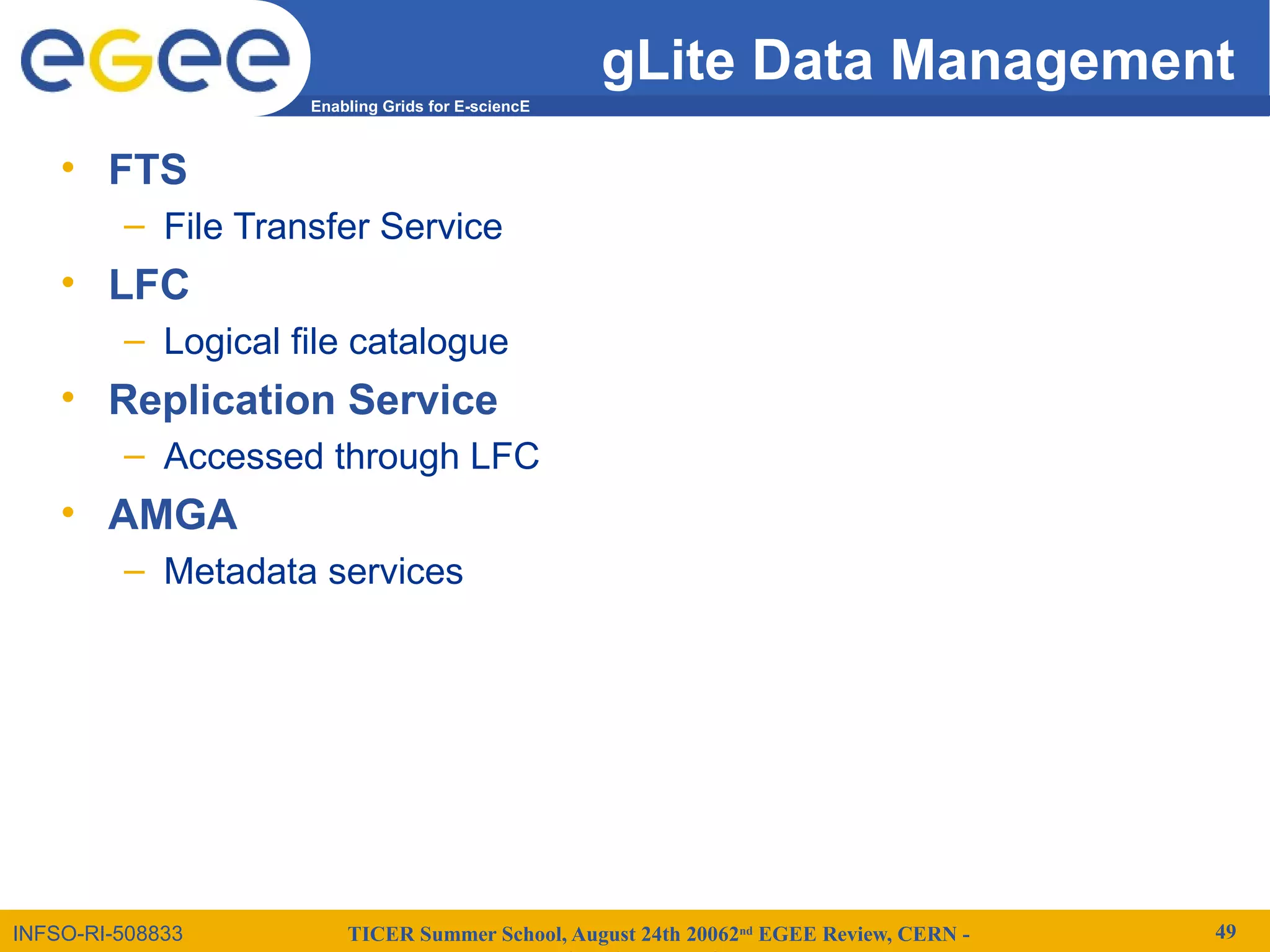 TICER Summer School, August 24th 20062nd
EGEE Review, CERN - 49
Enabling Grids for E-sciencE
INFSO-RI-508833
gLite Data Management
• FTS
– File Transfer Service
• LFC
– Logical file catalogue
• Replication Service
– Accessed through LFC
• AMGA
– Metadata services
 