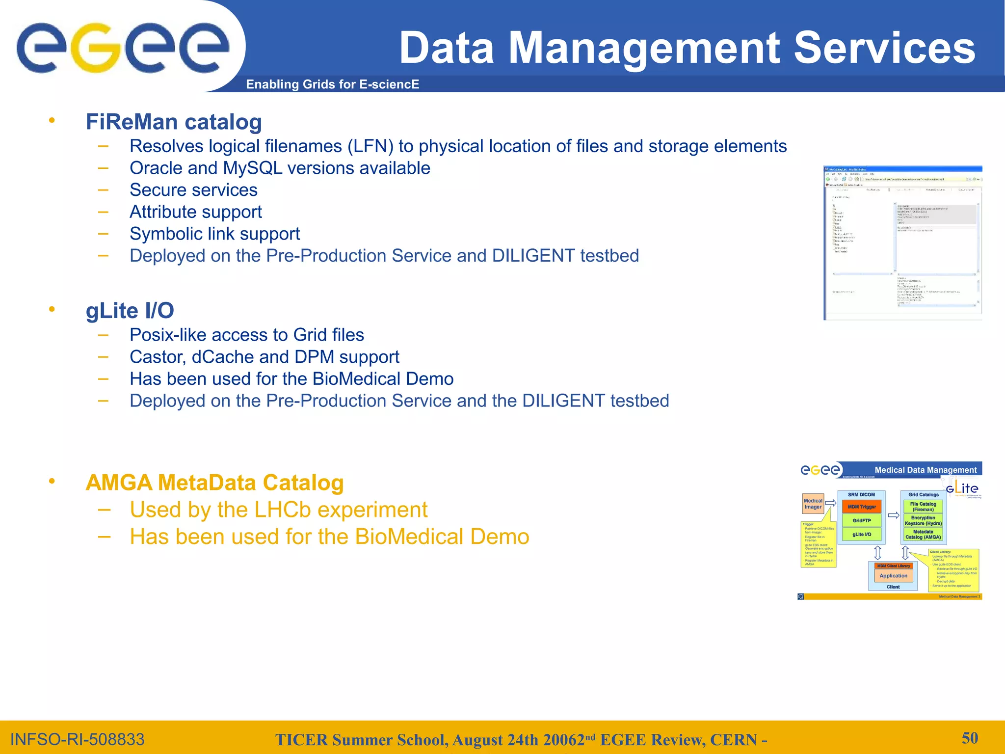 TICER Summer School, August 24th 20062nd
EGEE Review, CERN - 50
Enabling Grids for E-sciencE
INFSO-RI-508833
Data Management Services
• FiReMan catalog
– Resolves logical filenames (LFN) to physical location of files and storage elements
– Oracle and MySQL versions available
– Secure services
– Attribute support
– Symbolic link support
– Deployed on the Pre-Production Service and DILIGENT testbed
• gLite I/O
– Posix-like access to Grid files
– Castor, dCache and DPM support
– Has been used for the BioMedical Demo
– Deployed on the Pre-Production Service and the DILIGENT testbed
• AMGA MetaData Catalog
– Used by the LHCb experiment
– Has been used for the BioMedical Demo
Medical Data Management 3
Enabling Grids for E-sciencE
ClientClient
Medical Data Management
Application
MDM Client LibraryMDM Client Library
Grid CatalogsGrid Catalogs
MetadataMetadata
Catalog (AMGA)Catalog (AMGA)
Medical
Imager
EncryptionEncryption
KeystoreKeystore (Hydra)(Hydra)
File CatalogFile Catalog
(Fireman)(Fireman)
SRM DICOMSRM DICOM
MDM TriggerMDM Trigger
GridFTPGridFTP
gLitegLite I/OI/O
Trigger:
• Retrieve DICOM files
from imager.
• Register file in
Fireman
• gLite EDS client:
Generate encryption
keys and store them
in Hydra
• Register Metadata in
AMGA
Client Library:
• Lookup file through Metadata
(AMGA)
• Use gLite EDS client:
• Retrieve file through gLite I/O
• Retrieve encryption Key from
Hydra
• Decrypt data
• Serve it up to the application
 