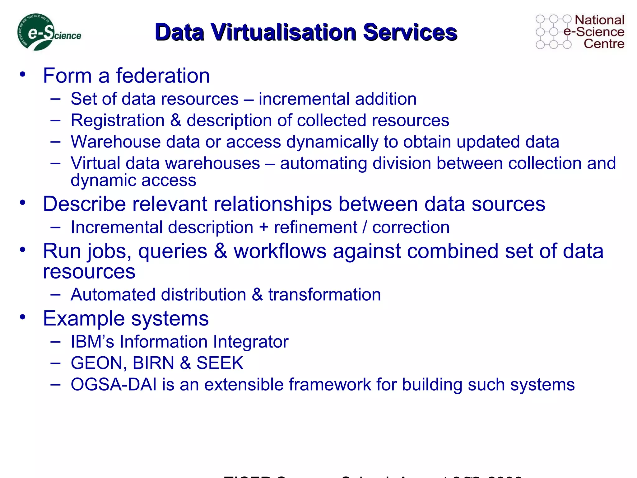 Data Virtualisation ServicesData Virtualisation Services
• Form a federation
– Set of data resources – incremental addition
– Registration & description of collected resources
– Warehouse data or access dynamically to obtain updated data
– Virtual data warehouses – automating division between collection and
dynamic access
• Describe relevant relationships between data sources
– Incremental description + refinement / correction
• Run jobs, queries & workflows against combined set of data
resources
– Automated distribution & transformation
• Example systems
– IBM’s Information Integrator
– GEON, BIRN & SEEK
– OGSA-DAI is an extensible framework for building such systems
 
