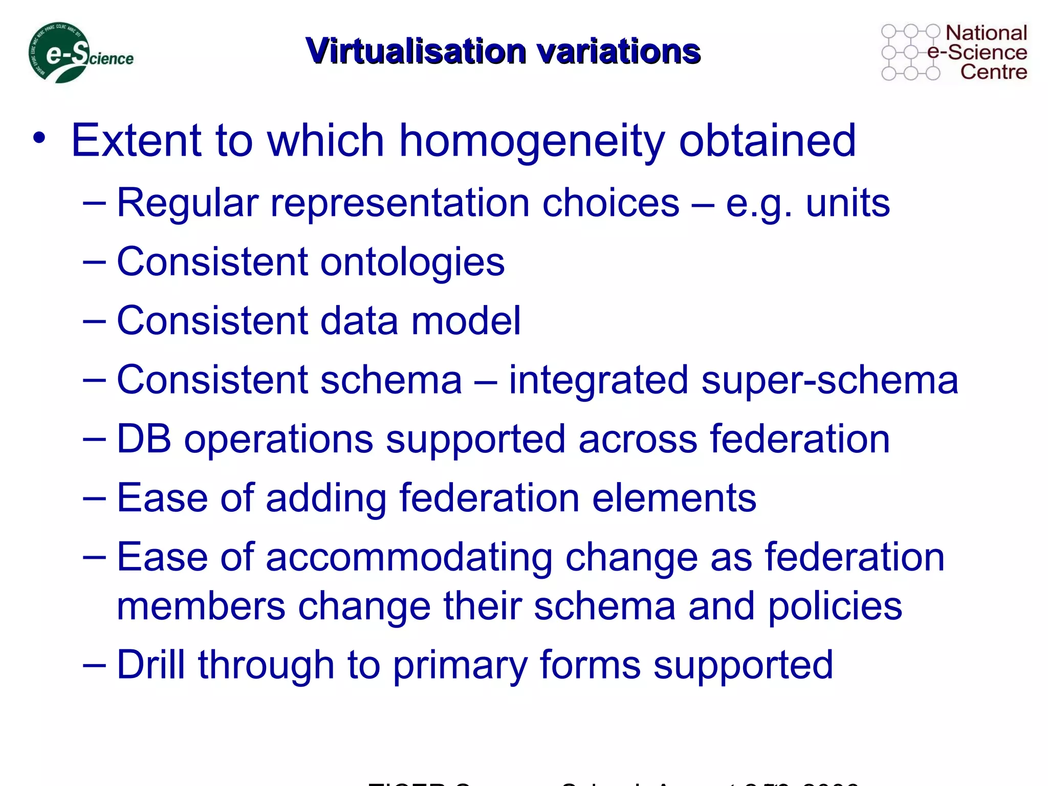 Virtualisation variationsVirtualisation variations
• Extent to which homogeneity obtained
– Regular representation choices – e.g. units
– Consistent ontologies
– Consistent data model
– Consistent schema – integrated super-schema
– DB operations supported across federation
– Ease of adding federation elements
– Ease of accommodating change as federation
members change their schema and policies
– Drill through to primary forms supported
 
