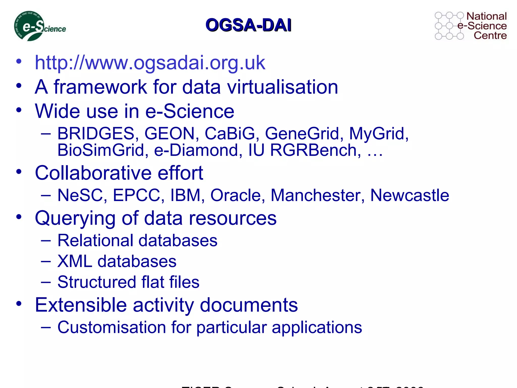 OGSA-DAIOGSA-DAI
• http://www.ogsadai.org.uk
• A framework for data virtualisation
• Wide use in e-Science
– BRIDGES, GEON, CaBiG, GeneGrid, MyGrid,
BioSimGrid, e-Diamond, IU RGRBench, …
• Collaborative effort
– NeSC, EPCC, IBM, Oracle, Manchester, Newcastle
• Querying of data resources
– Relational databases
– XML databases
– Structured flat files
• Extensible activity documents
– Customisation for particular applications
 