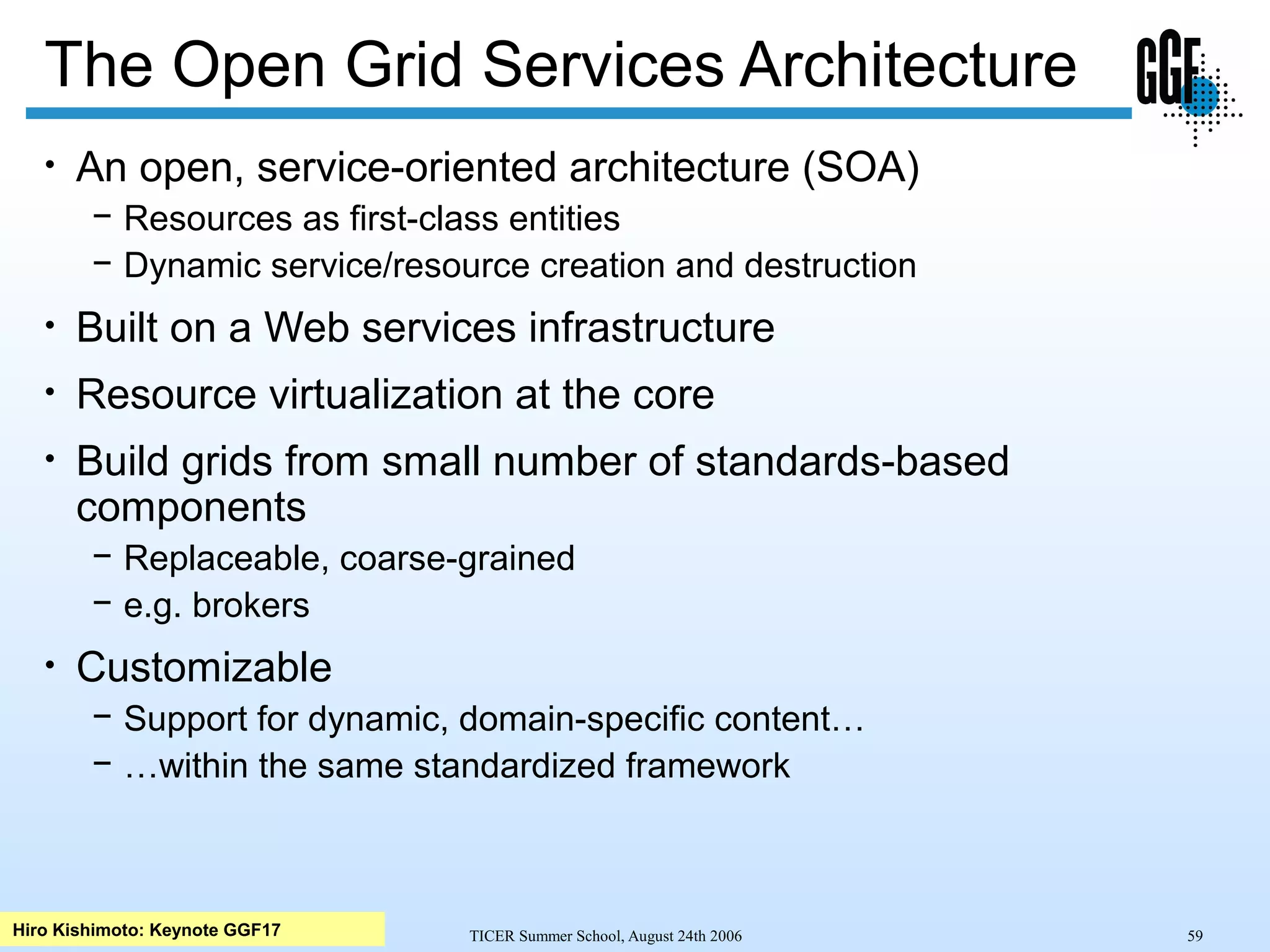 TICER Summer School, August 24th 2006 59
The Open Grid Services Architecture
• An open, service-oriented architecture (SOA)
− Resources as first-class entities
− Dynamic service/resource creation and destruction
• Built on a Web services infrastructure
• Resource virtualization at the core
• Build grids from small number of standards-based
components
− Replaceable, coarse-grained
− e.g. brokers
• Customizable
− Support for dynamic, domain-specific content…
− …within the same standardized framework
Hiro Kishimoto: Keynote GGF17
 