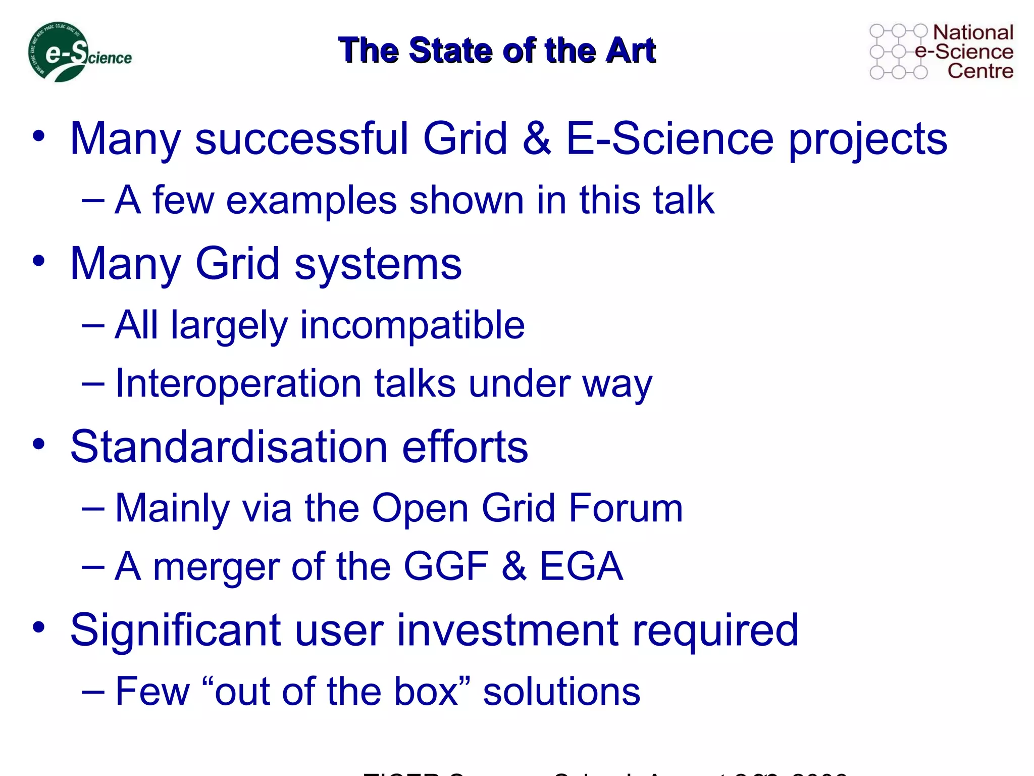 The State of the ArtThe State of the Art
• Many successful Grid & E-Science projects
– A few examples shown in this talk
• Many Grid systems
– All largely incompatible
– Interoperation talks under way
• Standardisation efforts
– Mainly via the Open Grid Forum
– A merger of the GGF & EGA
• Significant user investment required
– Few “out of the box” solutions
 