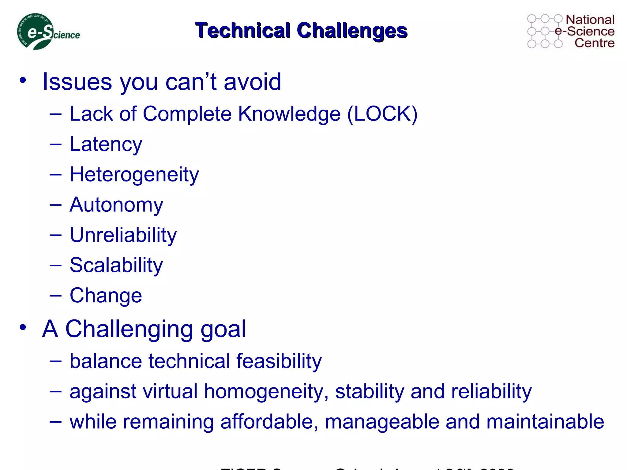 Technical ChallengesTechnical Challenges
• Issues you can’t avoid
– Lack of Complete Knowledge (LOCK)
– Latency
– Heterogeneity
– Autonomy
– Unreliability
– Scalability
– Change
• A Challenging goal
– balance technical feasibility
– against virtual homogeneity, stability and reliability
– while remaining affordable, manageable and maintainable
 
