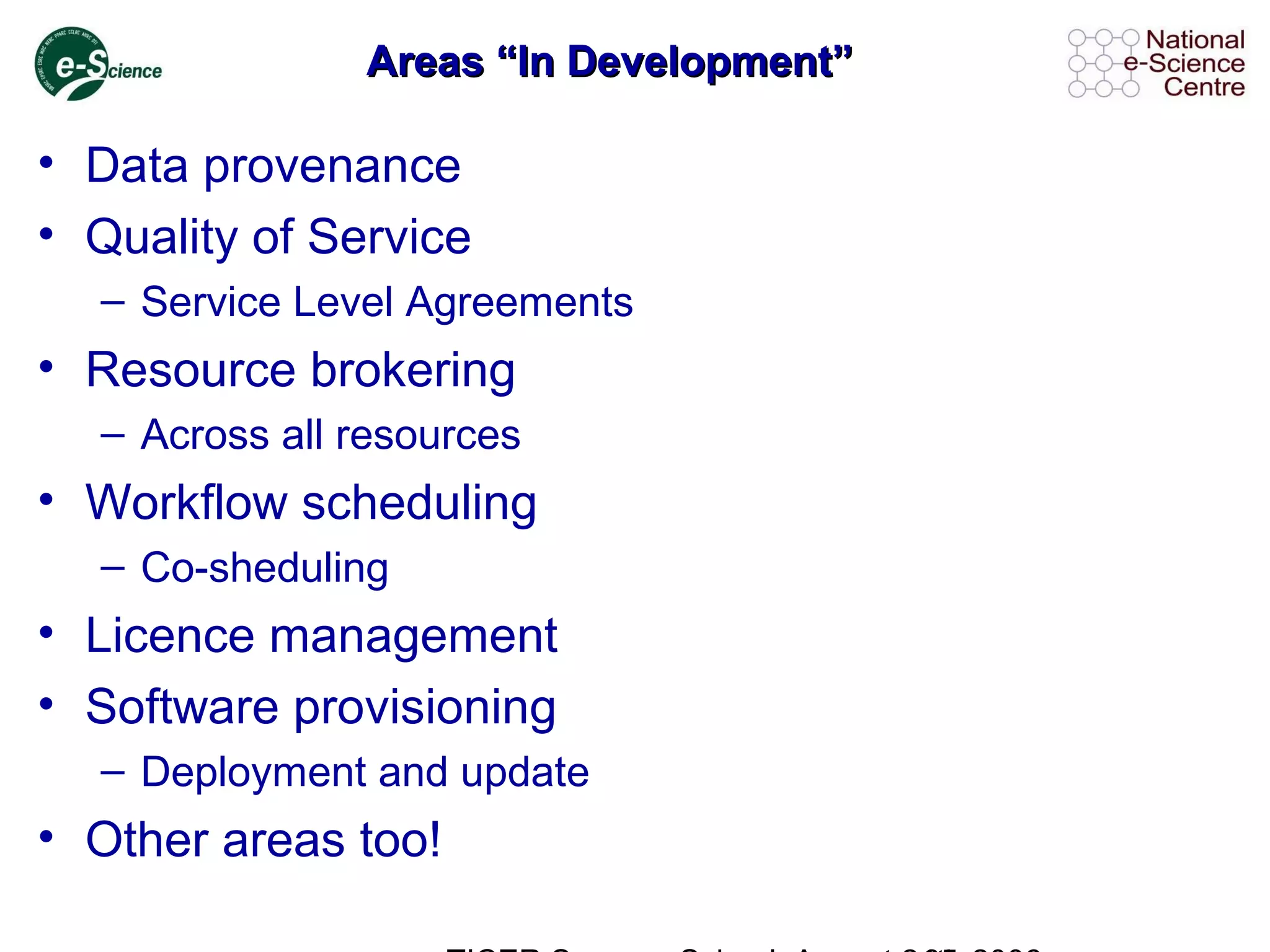 Areas “In Development”Areas “In Development”
• Data provenance
• Quality of Service
– Service Level Agreements
• Resource brokering
– Across all resources
• Workflow scheduling
– Co-sheduling
• Licence management
• Software provisioning
– Deployment and update
• Other areas too!
 
