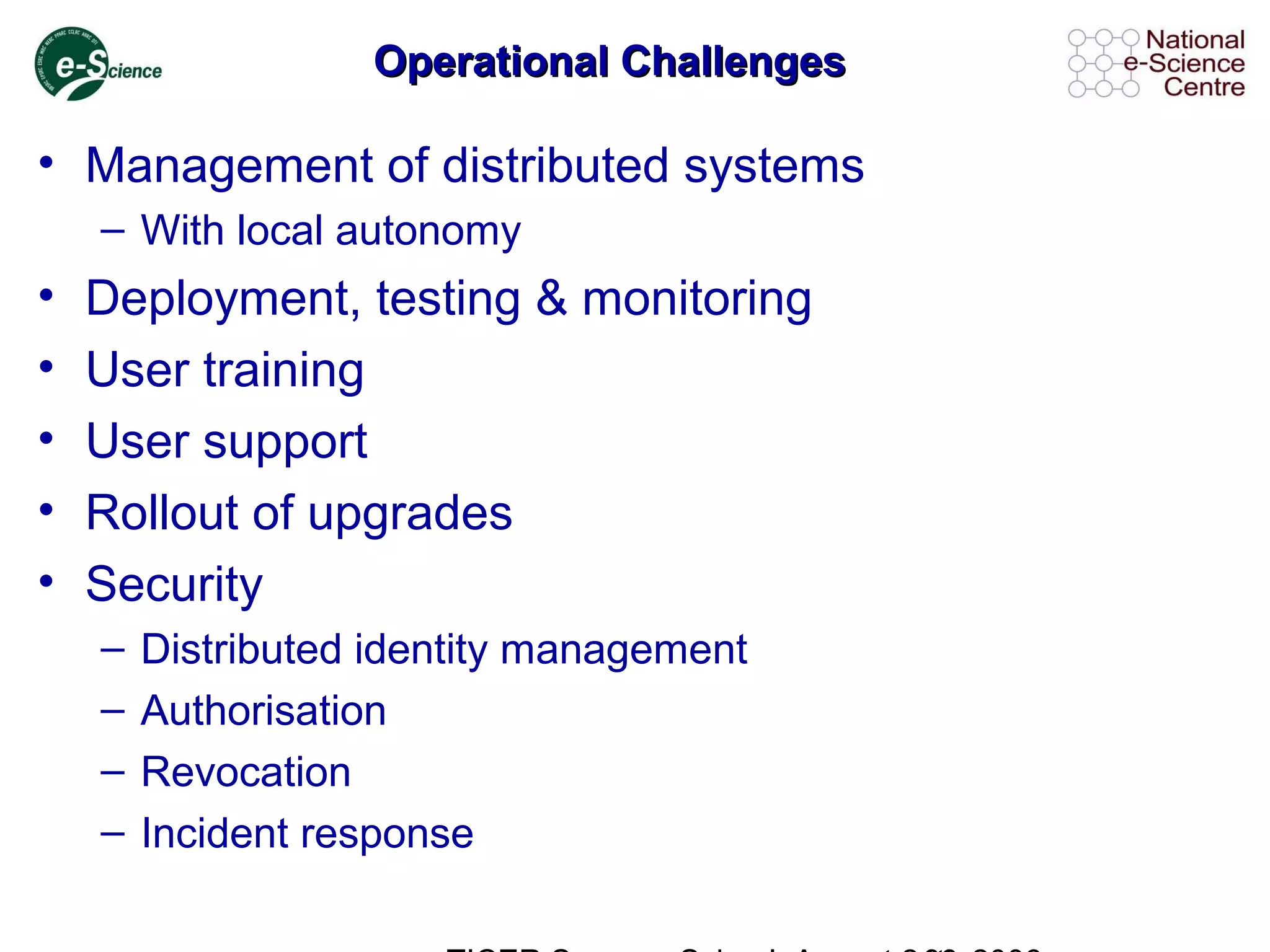 Operational ChallengesOperational Challenges
• Management of distributed systems
– With local autonomy
• Deployment, testing & monitoring
• User training
• User support
• Rollout of upgrades
• Security
– Distributed identity management
– Authorisation
– Revocation
– Incident response
 